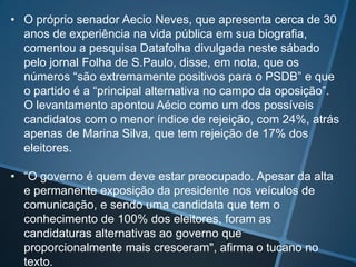 • O próprio senador Aecio Neves, que apresenta cerca de 30
anos de experiência na vida pública em sua biografia,
comentou a pesquisa Datafolha divulgada neste sábado
pelo jornal Folha de S.Paulo, disse, em nota, que os
números “são extremamente positivos para o PSDB” e que
o partido é a “principal alternativa no campo da oposição”.
O levantamento apontou Aécio como um dos possíveis
candidatos com o menor índice de rejeição, com 24%, atrás
apenas de Marina Silva, que tem rejeição de 17% dos
eleitores.
• “O governo é quem deve estar preocupado. Apesar da alta
e permanente exposição da presidente nos veículos de
comunicação, e sendo uma candidata que tem o
conhecimento de 100% dos eleitores, foram as
candidaturas alternativas ao governo que
proporcionalmente mais cresceram", afirma o tucano no
texto.

 