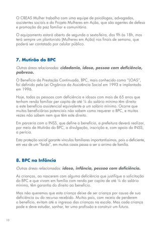 10
O CREAS Mulher trabalha com uma equipe de psicólogas, advogadas,
assistentes sociais e do Projeto Mulheres em Ação, que são agentes de defesa
e promoção da paz familiar e comunitária.
O equipamento estará aberto de segunda a sexta-feira, das 9h às 18h, mas
terá sempre um plantonista (Mulheres em Ação) nos finais de semana, que
poderá ser contatado por celular público.
7. Mutirão do BPC
Outras áreas relacionadas: cidadania, idoso, pessoa com deficiência,
pobreza.
O Benefício da Prestação Continuada, BPC, mais conhecido como “LOAS”,
foi definido pela Lei Orgânica da Assistência Social em 1993 e implantado
em 1996.
Hoje, todas as pessoas com deficiência e idosos com mais de 65 anos que
tenham renda familiar per capita de até ¼ do salário mínimo têm direito
a este benefício assistencial equivalente a um salário mínimo. Ocorre que
muitos beneficiários potenciais não sabem como requerer o BPC, e muitas
vezes não sabem nem que têm este direito.
Em parceria com o INSS, que define o benefício, a prefeitura deverá realizar,
por meio de Mutirão do BPC, a divulgação, inscrição e, com apoio do INSS,
a perícia.
Esta proteção social garante vínculos familiares importantíssimos, pois o deficiente,
em vez de um “fardo”, em muitos casos passa a ser o arrimo de família.
8. BPC na Infância
Outras áreas relacionadas: idoso, infância, pessoa com deficiência.
As crianças, ao nascerem com alguma deficiência que justifique a solicitação
do BPC e que vivam em família com renda per capita de até ¼ do salário
mínimo, têm garantia do direito ao benefício.
Mas não queremos que esta criança deixe de ser criança por causa de sua
deficiência ou do recurso recebido. Muitos pais, com receio de perderem
o benefício, evitam até o ingresso das crianças na escola. Mas cada criança
pode e deve estudar, sonhar, ter uma profissão e construir um futuro.
 