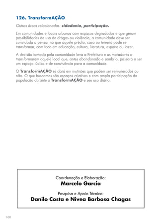 100
126. TransformAÇÃO
Outras áreas relacionadas: cidadania, participação.
Em comunidades e locais urbanos com espaços degradados e que geram
possibilidades de uso de drogas ou violência, a comunidade deve ser
convidada a pensar no que aquele prédio, casa ou terreno pode se
transformar, com foco em educação, cultura, literatura, esporte ou lazer.
A decisão tomada pela comunidade leva a Prefeitura e os moradores a
transformarem aquele local que, antes abandonado e sombrio, passará a ser
um espaço lúdico e de convivência para a comunidade.
O TransformAÇÃO se dará em mutirões que podem ser remunerados ou
não. O que buscamos são espaços criativos e com ampla participação da
população durante o TransformAÇÃO e seu uso diário.
Coordenação e Elaboração:
Marcelo Garcia
Pesquisa e Apoio Técnico:
Danilo Costa e Nivea Barbosa Chagas
 
