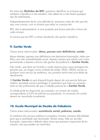 11
Por meio dos Mutirões do BPC, queremos identificar as crianças que
recebem o benefício e não estudam, não sabem ler e não fazem qualquer
tipo de reabilitação.
Independentemente de ter uma deficiência, queremos antes de tudo que ela
seja uma criança, com os direitos que todas as crianças têm.
BPC não é aposentadoria, é uma proteção que busca estimular o futuro de
cada criança.
A criança que tem BPC e estiver estudando não perde o benefício.
9. Cartão Verde
Outras áreas relacionadas: idoso, pessoa com deficiência, saúde.
Idosos doentes, pessoas com deficiência com baixíssima locomoção, mães com
filhos com alta vulnerabilidade social, doentes mentais que sofrem com surtos
permanentes e doentes crônicos vão ganhar da prefeitura o Cartão Verde.
Este cartão, que deve ser limitado e usado apenas para casos emergenciais,
garante que, ao chegar numa unidade de saúde, CRAS, CREAS, escola ou
qualquer outro serviço da prefeitura, seu portador tenha total prioridade de
atendimento.
O Cartão Verde só será disponibilizado depois de uma perícia feita por
médico, assistente social e psicólogo. É necessário que haja um consenso
entre os três profissionais de que o cidadão precisa ter o Cartão Verde.
A cidade pode ter disponível, por exemplo, um número de cartões
correspondente a 0,5% do total de sua população. A concessão do cartão
deverá ser reavaliada anualmente.
10. Escola Municipal de Gestão da Cidadania
Outras áreas relacionadas: assistência social, pobreza, saúde.
O cotidiano dos serviços públicos é complexo. Existem inúmeras dificuldades
para que a qualidade seja alcançada. Muitas vezes, falta ao servidor
formação, supervisão e debate sobre casos que parecem impossíveis de ter
solução, mas que podem ser resolvidos.
 
