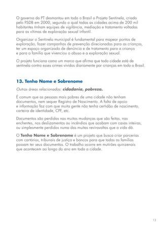 13
O governo do PT desmontou em todo o Brasil o Projeto Sentinela, criado
pelo PSDB em 2000, segundo o qual todas as cidades acima de 200 mil
habitantes tinham equipes de vigilância, mediação e tratamento voltadas
para as vítimas de exploração sexual infantil.
Organizar o Sentinela municipal é fundamental para mapear pontos de
exploração, fazer campanhas de prevenção direcionadas para as crianças,
ter um espaço organizado de denúncia e de tratamento para a criança
e para a família que vivenciou o abuso e a exploração sexual.
O projeto funciona como um marco que afirma que toda cidade está de
sentinela contra esses crimes vividos diariamente por crianças em todo o Brasil.
13. Tenho Nome e Sobrenome
Outras áreas relacionadas: cidadania, pobreza.
É comum que as pessoas mais pobres de uma cidade não tenham
documentos, nem sequer Registro de Nascimento. A falta de apoio
e informação faz com que muita gente não tenha certidão de nascimento,
carteira de identidade, CPF, etc.
Documentos são perdidos nas muitas mudanças que são feitas, nas
enchentes, nos deslizamentos ou incêndios que acabam com casas inteiras,
ou simplesmente perdidos numa das muitas reviravoltas que a vida dá.
O Tenho Nome e Sobrenome é um projeto que busca criar parcerias
com cartórios, tribunais de justiça e bancos para que todas as famílias
possam ter seus documentos. O trabalho ocorre em mutirões quinzenais
que acontecem ao longo do ano em toda a cidade.
 