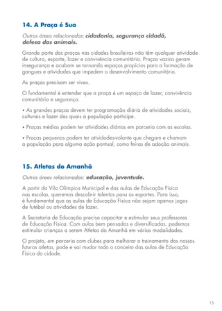 15
14. A Praça é Sua
Outras áreas relacionadas: cidadania, segurança cidadã,
defesa dos animais.
Grande parte das praças nas cidades brasileiras não têm qualquer atividade
de cultura, esporte, lazer e convivência comunitária. Praças vazias geram
insegurança e acabam se tornando espaços propícios para a formação de
gangues e atividades que impedem o desenvolvimento comunitário.
As praças precisam ser vivas.
O fundamental é entender que a praça é um espaço de lazer, convivência
comunitária e segurança.
• As grandes praças devem ter programação diária de atividades sociais,
culturais e lazer das quais a população participe.
• Praças médias podem ter atividades diárias em parceria com as escolas.
• Praças pequenas podem ter atividades-volante que chegam e chamam
a população para alguma ação pontual, como feiras de adoção animais.
15. Atletas do Amanhã
Outras áreas relacionadas: educação, juventude.
A partir da Vila Olímpica Municipal e das aulas de Educação Física
nas escolas, queremos descobrir talentos para os esportes. Para isso,
é fundamental que as aulas de Educação Física não sejam apenas jogos
de futebol ou atividades de lazer.
A Secretaria de Educação precisa capacitar e estimular seus professores
de Educação Física. Com aulas bem pensadas e diversificadas, podemos
estimular crianças a serem Atletas do Amanhã em várias modalidades.
O projeto, em parceria com clubes para melhorar o treinamento dos nossos
futuros atletas, pode e vai mudar todo o conceito das aulas de Educação
Física da cidade.
 