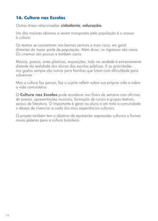 16
16. Cultura nas Escolas
Outras áreas relacionadas: cidadania, educação.
Um dos maiores abismos a serem transpostos pela população é o acesso
à cultura.
Os teatros se concentram nos bairros centrais e mais ricos, em geral
distantes da maior parte da população. Além disso, os ingressos são caros.
Os cinemas são poucos e também caros.
Música, poesia, artes plásticas, exposições, tudo na verdade é extremamente
distante da realidade dos alunos das escolas públicas. E as prioridades
nos gastos sempre são outras para famílias que lutam com dificuldade para
sobreviver.
Mas a cultura faz pensar, faz o sujeito refletir sobre sua própria vida e sobre
a vida comunitária.
O Cultura nas Escolas pode acontecer nos finais de semana com oficinas
de poesia, apresentações musicais, formação de corais e grupos teatrais,
saraus de literatura. O importante é gerar no aluno e em toda a comunidade
o desejo de vivenciar a cada dia mais experiências culturais.
O projeto também tem o objetivo de apresentar expressões culturais e formar
novas plateias para a cultura brasileira.
 