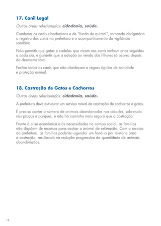 18
17. Canil Legal
Outras áreas relacionadas: cidadania, saúde.
Combater os canis clandestinos e de “fundo de quintal”, tornando obrigatório
o registro dos canis na prefeitura e o acompanhamento da vigilância
sanitária.
Não permitir que gatas e cadelas que vivam nos canis tenham crias seguidas
a cada cio, e garantir que a adoção ou venda dos filhotes só ocorra depois
do desmame total.
Fechar todos os canis que não obedeçam a regras rígidas de sanidade
e proteção animal.
18. Castração de Gatos e Cachorros
Outras áreas relacionadas: cidadania, saúde.
A prefeitura deve estruturar um serviço móvel de castração de cachorros e gatos.
É preciso conter o número de animais abandonados nas cidades, sobretudo
nas praças e parques, e não há caminho mais seguro que a castração.
Frente à crise econômica e às necessidades no campo social, as famílias
não dispõem de recursos para castrar o animal de estimação. Com o serviço
da prefeitura, as famílias poderão agendar um horário por telefone para
a castração, resultando na redução progressiva da quantidade de animais
abandonados.
 