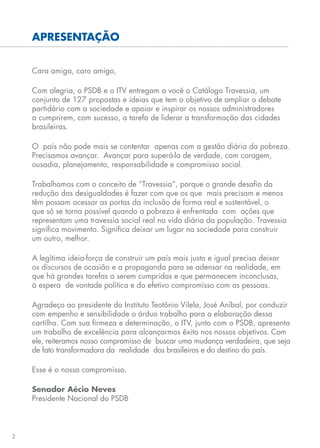 2
APRESENTAÇÃO
Cara amiga, caro amigo,
Com alegria, o PSDB e o ITV entregam a você o Catálogo Travessia, um
conjunto de 127 propostas e ideias que tem o objetivo de ampliar o debate
partidário com a sociedade e apoiar e inspirar os nossos administradores
a cumprirem, com sucesso, a tarefa de liderar a transformação das cidades
brasileiras.
O país não pode mais se contentar apenas com a gestão diária da pobreza.
Precisamos avançar. Avançar para superá-la de verdade, com coragem,
ousadia, planejamento, responsabilidade e compromisso social.
Trabalhamos com o conceito de “Travessia”, porque o grande desafio da
redução das desigualdades é fazer com que os que mais precisam e menos
têm possam acessar as portas da inclusão de forma real e sustentável, o
que só se torna possível quando a pobreza é enfrentada com ações que
representam uma travessia social real na vida diária da população. Travessia
significa movimento. Significa deixar um lugar na sociedade para construir
um outro, melhor.
A legítima ideia-força de construir um país mais justo e igual precisa deixar
os discursos de ocasião e a propaganda para se adensar na realidade, em
que há grandes tarefas a serem cumpridas e que permanecem inconclusas,
à espera de vontade política e do efetivo compromisso com as pessoas.
Agradeço ao presidente do Instituto Teotônio Vilela, José Aníbal, por conduzir
com empenho e sensibilidade o árduo trabalho para a elaboração dessa
cartilha. Com sua firmeza e determinação, o ITV, junto com o PSDB, apresenta
um trabalho de excelência para alcançarmos êxito nos nossos objetivos. Com
ele, reiteramos nosso compromisso de buscar uma mudança verdadeira, que seja
de fato transformadora da realidade dos brasileiros e do destino do país.
Esse é o nosso compromisso.
Senador Aécio Neves
Presidente Nacional do PSDB
 