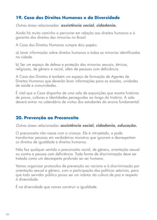 20
19. Casa dos Direitos Humanos e da Diversidade
Outras áreas relacionadas: assistência social, cidadania.
Ainda há muito caminho a percorrer em relação aos direitos humanos e à
garantia dos direitos das minorias no Brasil.
A Casa dos Direitos Humanos cumpre dois papéis:
a) Levar informação sobre direitos humanos a todas as minorias identificadas
na cidade.
b) Ser um espaço de defesa e proteção das minorias sexuais, étnicas,
religiosas, de gênero e racial, além de pessoas com deficiência.
A Casa dos Direitos é também um espaço de formação de Agentes de
Direitos Humanos que deverão levar informações para as escolas, unidades
de saúde e comunidades.
É vital que a Casa disponha de uma sala de exposições que mostre histórias
de povos, culturas e identidades perseguidas ao longo da história. A sala
deverá entrar no calendário de visitas dos estudantes do ensino fundamental.
20. Prevenção ao Preconceito
Outras áreas relacionadas: assistência social, cidadania, educação.
O preconceito não nasce com a criança. Ele é introjetado, e pode
transformar pessoas em verdadeiros monstros que ignoram e desrespeitam
os direitos de igualdade e direitos humanos.
Não faz qualquer sentido o preconceito racial, de gênero, orientação sexual
ou contra a pessoa com deficiência. Toda forma de discriminação deve ser
tratada como um desrespeito profundo ao ser humano.
Vamos organizar protocolos de prevenção ao racismo e à discriminação por
orientação sexual e gênero, com a participação das políticas setoriais, para
que todo servidor público possa ser um indutor da cultura de paz e respeito
à diversidade.
É na diversidade que vamos construir a igualdade.
 