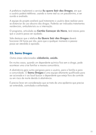 23
A prefeitura implantará o serviço Eu quero Sair das Drogas, em que
o usuário poderá telefonar, usando o nome real ou um pseudônimo, e ser
ouvido e avaliado.
A equipe do projeto avaliará qual tratamento o usuário deve realizar para
se distanciar do uso abusivo das drogas. Poderão ser indicados tratamentos
residenciais, ambulatoriais ou a internação.
O programa, articulado ao Cartão Começar de Novo, terá tutores para
que o usuário possa ser ajudado.
Vale destacar que o telefone Eu Quero Sair das Drogas deverá
funcionar 24 horas por dia, para que a qualquer momento a pessoa
possa ser atendida e apoiada.
23. Samu Drogas
Outras áreas relacionadas: cidadania, saúde.
Em muitos casos, quando um dependente químico fica sem a droga, pode
acontecer uma crise familiar e mesmo comunitária.
A abstinência gera surtos perigosos para o usuário, para a família e para
a comunidade. O Samu Drogas é uma equipe altamente qualificada para
ser acionada e ir ao local buscar o dependente que esteja fora de controle
ou em risco de morte devido à abstinência.
É preciso levar em consideração que se trata de uma epidemia que precisa
ser entendida, controlada e enfrentada.
 