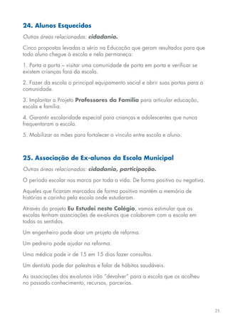 25
24. Alunos Esquecidos
Outras áreas relacionadas: cidadania.
Cinco propostas levadas a sério na Educação que geram resultados para que
todo aluno chegue à escola e nela permaneça:
1. Porta a porta – visitar uma comunidade de porta em porta e verificar se
existem crianças fora da escola.
2. Fazer da escola o principal equipamento social e abrir suas portas para a
comunidade.
3. Implantar o Projeto Professores da Família para articular educação,
escola e família.
4. Garantir escolaridade especial para crianças e adolescentes que nunca
frequentaram a escola.
5. Mobilizar as mães para fortalecer o vínculo entre escola e aluno.
25. Associação de Ex-alunos da Escola Municipal
Outras áreas relacionadas: cidadania, participação.
O período escolar nos marca por toda a vida. De forma positiva ou negativa.
Aqueles que ficaram marcados de forma positiva mantêm a memória de
histórias e carinho pela escola onde estudaram.
Através do projeto Eu Estudei neste Colégio, vamos estimular que as
escolas tenham associações de ex-alunos que colaborem com a escola em
todos os sentidos.
Um engenheiro pode doar um projeto de reforma.
Um pedreiro pode ajudar na reforma.
Uma médica pode ir de 15 em 15 dias fazer consultas.
Um dentista pode dar palestras e falar de hábitos saudáveis.
As associações dos ex-alunos irão “devolver” para a escola que os acolheu
no passado conhecimento, recursos, parcerias.
 