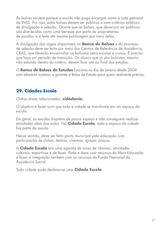 27
As bolsas existem porque a escola não paga encargos como a cota patronal
do INSS. Por isso, estas bolsas devem ser públicas e com critérios públicos
de divulgação e seleção. Ocorre que as bolsas, que deveriam ser públicas,
são distribuídas como uma benesse por parte de proprietários
de escolas, e é feita até mesmo politicagem por meio delas.
A divulgação das vagas disponíveis no Banco de Bolsas e do processo
de seleção deve ser feita por meio dos Centros de Referência de Assistência,
CRAS, que deverão encaminhar os bolsistas para escolas e cursos. É preciso
que haja um período de transição. Os alunos que já são bolsistas, mesmo
não estando dentro do critério, devem ficar até ao final dos estudos.
O Banco de Bolsas de Estudos funciona no Rio de Janeiro desde 2004
com absoluto sucesso, e garante a Bolsa de Estudo para quem realmente precisa.
29. Cidades Escola
Outras áreas relacionadas: cidadania.
O objetivo é fazer com que toda a cidade se transforme em um espaço da
escola.
Em geral, as escolas dispõem de pouco espaço e não conseguem realizar
atividades além das aulas. Na Cidade Escola, todo o espaço da cidade
faz parte da escola.
Nesse sentido, deve ser feito pacto municipal pela educação com
participação de clubes, teatros, cinemas, igrejas, praças.
A Cidade Escola tem uma agenda de curso de idiomas, atividades
culturais, esportivas e de lazer. Pode e deve usar recursos do Mais Educação
e fazer a integração também com os recursos do Fundo Nacional da
Assistência Social.
Toda cidade pode declarar-se uma Cidade Escola.
 