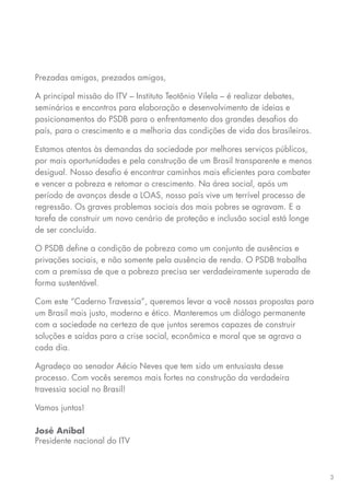 3
Prezadas amigas, prezados amigos,
A principal missão do ITV – Instituto Teotônio Vilela – é realizar debates,
seminários e encontros para elaboração e desenvolvimento de ideias e
posicionamentos do PSDB para o enfrentamento dos grandes desafios do
país, para o crescimento e a melhoria das condições de vida dos brasileiros.
Estamos atentos às demandas da sociedade por melhores serviços públicos,
por mais oportunidades e pela construção de um Brasil transparente e menos
desigual. Nosso desafio é encontrar caminhos mais eficientes para combater
e vencer a pobreza e retomar o crescimento. Na área social, após um
período de avanços desde a LOAS, nosso país vive um terrível processo de
regressão. Os graves problemas sociais dos mais pobres se agravam. E a
tarefa de construir um novo cenário de proteção e inclusão social está longe
de ser concluída.
O PSDB define a condição de pobreza como um conjunto de ausências e
privações sociais, e não somente pela ausência de renda. O PSDB trabalha
com a premissa de que a pobreza precisa ser verdadeiramente superada de
forma sustentável.
Com este “Caderno Travessia”, queremos levar a você nossas propostas para
um Brasil mais justo, moderno e ético. Manteremos um diálogo permanente
com a sociedade na certeza de que juntos seremos capazes de construir
soluções e saídas para a crise social, econômica e moral que se agrava a
cada dia.
Agradeço ao senador Aécio Neves que tem sido um entusiasta desse
processo. Com vocês seremos mais fortes na construção da verdadeira
travessia social no Brasil!
Vamos juntos!
José Aníbal
Presidente nacional do ITV
 