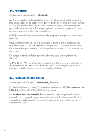 30
34. Pré-Enem
Outras áreas relacionadas: cidadania.
Muitos jovens das periferias das grandes cidades e de cidades pequenas
têm dificuldades de se prepararem para o Exame Nacional do Ensino Médio,
ENEM. Há estudantes no terceiro ano do ensino médio, bem como jovens
que já deixaram o estudo faz tempo, que não se sentem preparados para
prestar o exame e entrar na universidade.
O ENEM tem técnicas muito próprias de perguntas e respostas, bem como
redação.
Hoje, existem cursos on-line e a distância, e desta forma a prefeitura vai
organizar turmas para o Pré-Enem, sempre com a presença de um tutor.
As aulas serão gravadas e as dúvidas podem ser sanadas com um tutor ou
por e-mail.
Os cursos também poderão ser feitos de casa para quem preferir, via
internet.
O Pré-Enem Municipal também realizará simulados com base do banco
de questões do Ministério da Educação, MEC. É um projeto que eleva as
chances reais de se entrar nas universidades públicas.
35. Professores da Família
Outras áreas relacionadas: cidadania, família.
O objetivo é levar a educação para dentro das casas. Os Professores da
Família fazem o elo entre a família e a escola.
Os Professores da Família fazem compensação da jornada escolar
com reforço na aprendizagem, envolvendo toda a família, e trabalham no
combate à evasão escolar, ao mesmo tempo em que estimulam os pais a
voltarem a estudar.
 