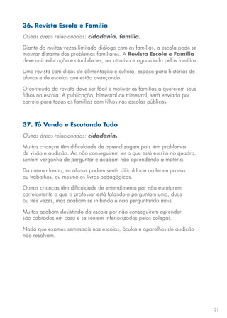 31
36. Revista Escola e Família
Outras áreas relacionadas: cidadania, família.
Diante do muitas vezes limitado diálogo com as famílias, a escola pode se
mostrar distante dos problemas familiares. A Revista Escola e Família
deve unir educação e atualidades, ser atrativa e aguardada pelas famílias.
Uma revista com dicas de alimentação e cultura, espaço para histórias de
alunos e de escolas que estão avançando.
O conteúdo da revista deve ser fácil e motivar as famílias a quererem seus
filhos na escola. A publicação, bimestral ou trimestral, será enviada por
correio para todas as famílias com filhos nas escolas públicas.
37. Tô Vendo e Escutando Tudo
Outras áreas relacionadas: cidadania.
Muitas crianças têm dificuldade de aprendizagem pois têm problemas
de visão e audição. Ao não conseguirem ler o que está escrito no quadro,
sentem vergonha de perguntar e acabam não aprendendo a matéria.
Da mesma forma, os alunos podem sentir dificuldade ao lerem provas
ou trabalhos, ou mesmo os livros pedagógicos.
Outras crianças têm dificuldade de entendimento por não escutarem
corretamente o que o professor está falando e perguntam uma, duas
ou três vezes, mas acabam se inibindo e não perguntando mais.
Muitas acabam desistindo da escola por não conseguirem aprender,
são cobrados em casa e se sentem inferiorizados pelos colegas.
Nada que exames semestrais nas escolas, óculos e aparelhos de audição
não resolvam.
 