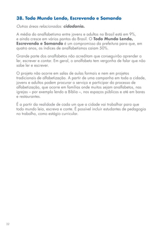32
38. Todo Mundo Lendo, Escrevendo e Somando
Outras áreas relacionadas: cidadania.
A média do analfabetismo entre jovens e adultos no Brasil está em 9%,
e ainda cresce em vários pontos do Brasil. O Todo Mundo Lendo,
Escrevendo e Somando é um compromisso da prefeitura para que, em
quatro anos, os índices de analfabetismos caiam 50%.
Grande parte dos analfabetos não acreditam que conseguirão aprender a
ler, escrever e contar. Em geral, o analfabeto tem vergonha de falar que não
sabe ler e escrever.
O projeto não ocorre em salas de aulas formais e nem em projetos
tradicionais de alfabetização. A partir de uma campanha em toda a cidade,
jovens e adultos podem procurar o serviço e participar do processo de
alfabetização, que ocorre em famílias onde muitos sejam analfabetos, nas
igrejas – por exemplo lendo a Bíblia –, nos espaços públicos e até em bares
e restaurantes.
É a partir da realidade de cada um que a cidade vai trabalhar para que
todo mundo leia, escreva e conte. É possível incluir estudantes de pedagogia
no trabalho, como estágio curricular.
 
