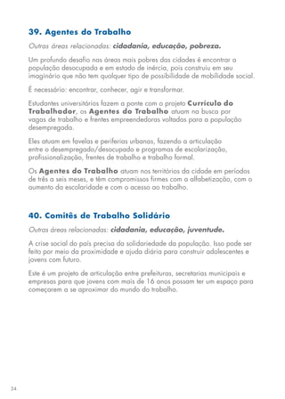 34
39. Agentes do Trabalho
Outras áreas relacionadas: cidadania, educação, pobreza.
Um profundo desafio nas áreas mais pobres das cidades é encontrar a
população desocupada e em estado de inércia, pois construiu em seu
imaginário que não tem qualquer tipo de possibilidade de mobilidade social.
É necessário: encontrar, conhecer, agir e transformar.
Estudantes universitários fazem a ponte com o projeto Currículo do
Trabalhador, os Agentes do Trabalho atuam na busca por
vagas de trabalho e frentes empreendedoras voltadas para a população
desempregada.
Eles atuam em favelas e periferias urbanas, fazendo a articulação
entre o desempregado/desocupado e programas de escolarização,
profissionalização, frentes de trabalho e trabalho formal.
Os Agentes do Trabalho atuam nos territórios da cidade em períodos
de três a seis meses, e têm compromissos firmes com a alfabetização, com o
aumento da escolaridade e com o acesso ao trabalho.
40. Comitês de Trabalho Solidário
Outras áreas relacionadas: cidadania, educação, juventude.
A crise social do país precisa da solidariedade da população. Isso pode ser
feito por meio da proximidade e ajuda diária para construir adolescentes e
jovens com futuro.
Este é um projeto de articulação entre prefeituras, secretarias municipais e
empresas para que jovens com mais de 16 anos possam ter um espaço para
começarem a se aproximar do mundo do trabalho.
 