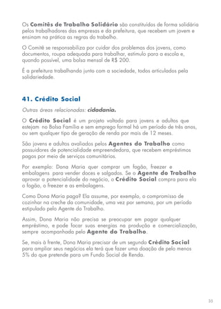 35
Os Comitês de Trabalho Solidário são constituídos de forma solidária
pelos trabalhadores das empresas e da prefeitura, que recebem um jovem e
ensinam na prática as regras do trabalho.
O Comitê se responsabiliza por cuidar dos problemas dos jovens, como
documentos, roupa adequada para trabalhar, estímulo para a escola e,
quando possível, uma bolsa mensal de R$ 200.
É a prefeitura trabalhando junto com a sociedade, todos articulados pela
solidariedade.
41. Crédito Social
Outras áreas relacionadas: cidadania.
O Crédito Social é um projeto voltado para jovens e adultos que
estejam no Bolsa Família e sem emprego formal há um período de três anos,
ou sem qualquer tipo de geração de renda por mais de 12 meses.
São jovens e adultos avaliados pelos Agentes do Trabalho como
possuidores de potencialidade empreendedora, que recebem empréstimos
pagos por meio de serviços comunitários.
Por exemplo: Dona Maria quer comprar um fogão, freezer e
embalagens para vender doces e salgados. Se o Agente do Trabalho
aprovar a potencialidade do negócio, o Crédito Social compra para ela
o fogão, o freezer e as embalagens.
Como Dona Maria paga? Ela assume, por exemplo, o compromisso de
cozinhar na creche da comunidade, uma vez por semana, por um período
estipulado pelo Agente do Trabalho.
Assim, Dona Maria não precisa se preocupar em pagar qualquer
empréstimo, e pode focar suas energias na produção e comercialização,
sempre acompanhada pelo Agente do Trabalho.
Se, mais à frente, Dona Maria precisar de um segundo Crédito Social
para ampliar seus negócios ela terá que fazer uma doação de pelo menos
5% do que pretende para um Fundo Social de Renda.
 