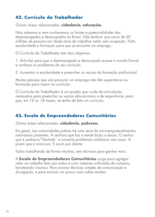 36
42. Currículo do Trabalhador
Outras áreas relacionadas: cidadania, educação.
Não sabemos e nem conhecemos os limites e potencialidades dos
desempregados e desocupados no Brasil. Vale lembrar que cerca de 50
milhões de pessoas em idade ativa de trabalhar estão sem ocupação. Falta
escolaridade e formação para que se encontre um emprego.
O Currículo do Trabalhador tem dois objetivos:
1. Articular para que o desempregado e desocupado acesse o mundo formal
e conheça os problemas de seu currículo;
2. Aumentar a escolaridade e preencher os vazios da formação profissional.
Muitas pessoas que vão procurar um emprego não têm experiência ou
formação para inserir no currículo.
O Currículo do Trabalhador é um projeto que cuida da articulação
necessária para preencher os vazios educacionais e de experiência, para
que, em 12 ou 18 meses, se tenha de fato um currículo.
43. Escola de Empreendedores Comunitários
Outras áreas relacionadas: cidadania, pobreza.
Em geral, nas comunidades pobres há uma série de microempreendimentos
individuais presentes. A senhora que faz e vende bolos e doces. O senhor
que é pedreiro/”faz-tudo” e conserta problemas cotidianos nas casas. A
jovem que é manicure. E assim por diante.
Todos trabalhando de forma intuitiva, sem técnicas para ganhar mais.
A Escola de Empreendedores Comunitários surge para agregar
valor ao trabalho feito por todos e criar sistemas unificados de compras,
barateando insumos. Para ensinar técnicas simples de comunicação e
divulgação, e para ensinar um pouco mais sobre vendas.
 