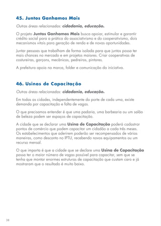 38
45. Juntos Ganhamos Mais
Outras áreas relacionadas: cidadania, educação.
O projeto Juntos Ganhamos Mais busca apoiar, estimular e garantir
crédito social para a prática do associativismo e do cooperativismo, dois
mecanismos vitais para geração de renda e de novas oportunidades.
Juntar pessoas que trabalham de forma isolada para que juntos possa ter
mais chances no mercado e em projetos maiores. Criar cooperativas de
costureiras, garçons, mecânicos, pedreiros, pintores.
A prefeitura apoia na marca, folder e comunicação da iniciativa.
46. Usinas de Capac itaç ão
Outras áreas relacionadas: cidadania, educação.
Em todas as cidades, independentemente do porte de cada uma, existe
demanda por capacitação e falta de vagas.
O que precisamos entender é que uma padaria, uma barbearia ou um salão
de beleza podem ser espaços de capacitação.
A cidade que se declarar uma Usina de Capacitação poderá cadastrar
pontos de comércio que podem capacitar um cidadão a cada três meses.
Os estabelecimentos que aderirem poderão ser recompensados de várias
maneiras, como desconto no IPTU, recebendo novos equipamentos ou um
recurso mensal.
O que importa é que a cidade que se declare uma Usina de Capacitação
possa ter o maior número de vagas possível para capacitar, sem que se
tenha que montar enormes estruturas de capacitação que custam caro e já
mostraram que o resultado é muito baixo.
 