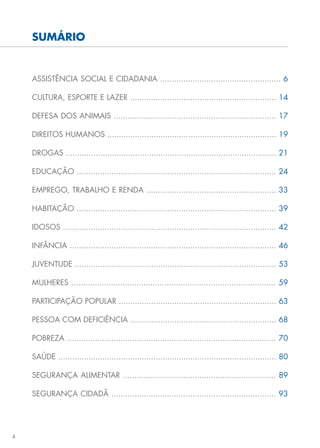 4
SUMÁRIO
ASSISTÊNCIA SOCIAL E CIDADANIA .................................................... 6
CULTURA, ESPORTE E LAZER ............................................................... 14
DEFESA DOS ANIMAIS ...................................................................... 17
DIREITOS HUMANOS ......................................................................... 19
DROGAS ........................................................................................... 21
EDUCAÇÃO ...................................................................................... 24
EMPREGO, TRABALHO E RENDA ........................................................ 33
HABITAÇÃO ...................................................................................... 39
IDOSOS ............................................................................................ 42
INFÂNCIA ......................................................................................... 46
JUVENTUDE ....................................................................................... 53
MULHERES ........................................................................................ 59
PARTICIPAÇÃO POPULAR .................................................................... 63
PESSOA COM DEFICIÊNCIA ............................................................... 68
POBREZA .......................................................................................... 70
SAÚDE .............................................................................................. 80
SEGURANÇA ALIMENTAR .................................................................. 89
SEGURANÇA CIDADÃ ....................................................................... 93
 