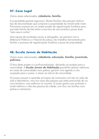 40
47. Casa Legal
Outras áreas relacionadas: cidadania, família.
A propriedade garante segurança. Muitas famílias não possuem nenhum
tipo de documentação que comprove a propriedade do imóvel onde vivem.
Precisamos avançar em um amplo projeto de regularização fundiária para
que toda família de fato tenha a escritura de sua moradia e possa dizer
“esta casa é minha”.
Uma equipe de assistentes sociais e advogados, em parceria com a
Defensoria Pública e o Tribunal de Justiça, vão trabalhar diariamente para
facilitar o processo de regularização fundiária e posse da propriedade.
48. Esc ola Jovem de Habitaç ão
Outras áreas relacionadas: cidadania, educação, família, juventude,
pobreza.
O foco deste projeto é a profissionalização, deixando um produto para a
comunidade. A Escola Jovem de Habitação possibilita realizar melhorias
em casas de comunidades mais pobres, garantir uma agenda e uma
ocupação para o jovem; e mexer na inércia da comunidade.
Os jovens passam a aprender princípios de construção civil não em salas de
aula e laboratórios, mas nas casas das pessoas que estão precisando de um
novo banheiro, uma melhoria na cozinha. O jovem ganha uma profissão e
ainda melhora a vida das pessoas da cidade, com foco nas famílias mais
pobres e vulneráveis.
 