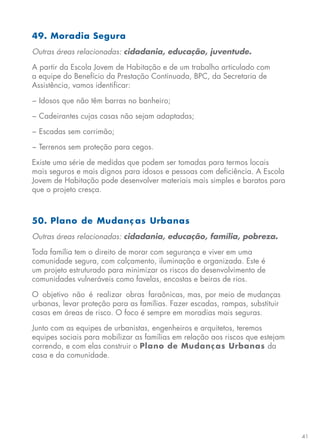 41
49. Moradia Segura
Outras áreas relacionadas: cidadania, educação, juventude.
A partir da Escola Jovem de Habitação e de um trabalho articulado com
a equipe do Benefício da Prestação Continuada, BPC, da Secretaria de
Assistência, vamos identificar:
− Idosos que não têm barras no banheiro;
− Cadeirantes cujas casas não sejam adaptadas;
− Escadas sem corrimão;
− Terrenos sem proteção para cegos.
Existe uma série de medidas que podem ser tomadas para termos locais
mais seguros e mais dignos para idosos e pessoas com deficiência. A Escola
Jovem de Habitação pode desenvolver materiais mais simples e baratos para
que o projeto cresça.
50. Plano de Mudanç as Urbanas
Outras áreas relacionadas: cidadania, educação, família, pobreza.
Toda família tem o direito de morar com segurança e viver em uma
comunidade segura, com calçamento, iluminação e organizada. Este é
um projeto estruturado para minimizar os riscos do desenvolvimento de
comunidades vulneráveis como favelas, encostas e beiras de rios.
O objetivo não é realizar obras faraônicas, mas, por meio de mudanças
urbanas, levar proteção para as famílias. Fazer escadas, rampas, substituir
casas em áreas de risco. O foco é sempre em moradias mais seguras.
Junto com as equipes de urbanistas, engenheiros e arquitetos, teremos
equipes sociais para mobilizar as famílias em relação aos riscos que estejam
correndo, e com elas construir o Plano de Mudanças Urbanas da
casa e da comunidade.
 