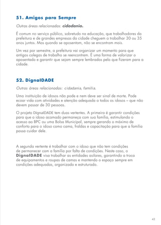 43
51. Amigos para Sempre
Outras áreas relacionadas: cidadania.
É comum no serviço público, sobretudo na educação, que trabalhadores da
prefeitura e de grandes empresas da cidade cheguem a trabalhar 30 ou 35
anos juntos. Mas quando se aposentam, não se encontram mais.
Um vez por semestre, a prefeitura vai organizar um momento para que
antigos colegas de trabalho se reencontrem. É uma forma de valorizar o
aposentado e garantir que sejam sempre lembrados pelo que fizeram para a
cidade.
52. DignaIDADE
Outras áreas relacionadas: cidadania, família.
Uma instituição de idosos não pode e nem deve ser sinal de morte. Pode
ecoar vida com atividades e atenção adequada a todos os idosos – que não
devem passar de 30 pessoas.
O projeto DignaIDADE tem duas vertentes. A primeira é garantir condições
para que o idoso acamado permaneça com sua família, estimulando o
acesso ao BPC ou uma Bolsa Municipal, sempre gerando o máximo de
conforto para o idoso como cama, fraldas e capacitação para que a família
possa cuidar dele.
A segunda vertente é trabalhar com o idoso que não tem condições
de permanecer com a família por falta de condições. Neste caso, o
DignaIDADE visa trabalhar as entidades asilares, garantindo a troca
de equipamentos e roupas de camas e mantendo o espaço sempre em
condições adequadas, organizado e estruturado.
 