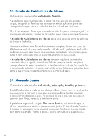44
53. Esc ola de C uidadores de Idosos
Outras áreas relacionadas: cidadania, família.
A população está envelhecendo, e cada vez mais precisa de atenção,
já que, em geral, as famílias não conseguem tempo suficiente para isso.
Uma profissão que cresce a cada dia é a dos cuidadores de idosos.
Mas é fundamental alertar que um cuidador não é apenas um empregado ou
empregada doméstica. Precisa de formação, supervisão e acompanhamento.
A Escola de Cuidadores de Idosos seria uma parceria entre as políticas
de Saúde e Trabalho.
Homens e mulheres com Ensino Fundamental completo fariam um curso de
90 dias e se cadastrariam no banco de cuidadores da prefeitura. As famílias
poderiam acionar esse banco para contratar cuidadores referenciados pelo
curso e com supervisão mensal para trabalharem em suas casas.
A Escola de Cuidadores de Idosos também regularia um trabalho
caracterizado por significativa informalidade, que precisa de atenção e
acompanhamento, além de orientar as famílias sobre contratação, condições
e jornadas de trabalho. Os cursos da Escola seriam totalmente gratuitos, bem
como a supervisão, o acompanhamento e a intermediação.
54. Morando Juntos
Outras áreas relacionadas: cidadania, educação, família, pobreza.
A solidão dos idosos pode ser um sério problema, bem como os rendimentos
que começam a cair ano a ano após a aposentadoria. Muitos adoecem
e desenvolvem depressão, pois, na correria do dia-a-dia, não conseguem
conviver com filhos, netos ou a família em geral.
A prefeitura, a partir do projeto Morando Juntos, vai estimular que os
idosos que estiverem sozinhos possam morar juntos. O trabalho da Prefeitura
é mostrar as vantagens de se construir uma nova família na terceira idade,
bem como organizar “regras e pactos” sobre convivência e pagamentos.
 
