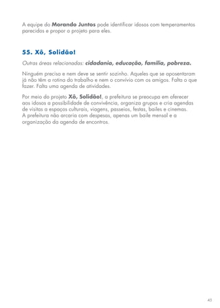 45
A equipe do Morando Juntos pode identificar idosos com temperamentos
parecidos e propor o projeto para eles.
55. Xô, Solidão!
Outras áreas relacionadas: cidadania, educação, família, pobreza.
Ninguém precisa e nem deve se sentir sozinho. Aqueles que se aposentaram
já não têm a rotina do trabalho e nem o convívio com os amigos. Falta o que
fazer. Falta uma agenda de atividades.
Por meio do projeto Xô, Solidão!, a prefeitura se preocupa em oferecer
aos idosos a possibilidade de convivência, organiza grupos e cria agendas
de visitas a espaços culturais, viagens, passeios, festas, bailes e cinemas.
A prefeitura não arcaria com despesas, apenas um baile mensal e a
organização da agenda de encontros.
 