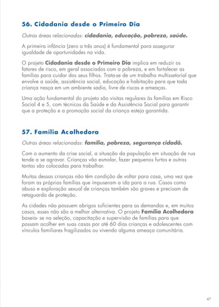 47
56. Cidadania desde o Primeiro Dia
Outras áreas relacionadas: cidadania, educação, pobreza, saúde.
A primeira infância (zero a três anos) é fundamental para assegurar
igualdade de oportunidades na vida.
O projeto Cidadania desde o Primeiro Dia implica em reduzir os
fatores de risco, em geral associados com a pobreza, e em fortalecer as
famílias para cuidar dos seus filhos. Trata-se de um trabalho multissetorial que
envolve a saúde, assistência social, educação e habitação para que toda
criança nasça em um ambiente sadio, livre de riscos e ameaças.
Uma ação fundamental do projeto são visitas regulares às famílias em Risco
Social 4 e 5, com técnicos da Saúde e da Assistência Social para garantir
que a proteção e a promoção social da criança esteja garantida.
57. Família Ac olhedora
Outras áreas relacionadas: família, pobreza, segurança cidadã.
Com o aumento da crise social, a situação da população em situação de rua
tende a se agravar. Crianças vão esmolar, fazer pequenos furtos e outras
tantas são colocadas para trabalhar.
Muitas dessas crianças não têm condição de voltar para casa, uma vez que
foram as próprias famílias que impuseram a ida para a rua. Casos como
abuso e exploração sexual de crianças também são graves e precisam de
retaguarda de proteção.
As cidades não possuem abrigos suficientes para as demandas e, em muitos
casos, esses não são a melhor alternativa. O projeto Família Acolhedora
baseia- se na seleção, capacitação e supervisão de famílias para que
possam acolher em suas casas por até 60 dias crianças e adolescentes com
vínculos familiares fragilizados ou vivendo alguma ameaça comunitária.
 