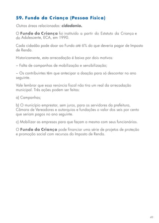 49
59. Fundo da C rianç a (Pessoa Físic a)
Outras áreas relacionadas: cidadania.
O Fundo da Criança foi instituído a partir do Estatuto da Criança e
do Adolescente, ECA, em 1990.
Cada cidadão pode doar ao Fundo até 6% do que deveria pagar de Imposto
de Renda.
Historicamente, esta arrecadação é baixa por dois motivos:
− Falta de campanhas de mobilização e sensibilização;
− Os contribuintes têm que antecipar a doação para só descontar no ano
seguinte.
Vale lembrar que essa renúncia fiscal não tira um real da arrecadação
municipal. Três ações podem ser feitas:
a) Campanhas;
b) O município emprestar, sem juros, para os servidores da prefeitura,
Câmara de Vereadores e autarquias e fundações o valor dos seis por cento
que seriam pagos no ano seguinte.
c) Mobilizar as empresas para que façam o mesmo com seus funcionários.
O Fundo da Criança pode financiar uma série de projetos de proteção
e promoção social com recursos do Imposto de Renda.
 