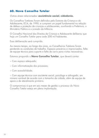 50
60. Novo C onselho Tutelar
Outras áreas relacionadas: assistência social, cidadania.
Os Conselhos Tutelares foram definidos pelo Estatuto da Criança e do
Adolescente, ECA, de 1990, e cumprem um papel fundamental na relação
de defesa e proteção de crianças e adolescentes, auxiliando a Prefeitura, o
Ministério Público e o Juizado da Infância.
O Conselho Nacional dos Direitos da Criança e Adolescente deliberou que
haja um Conselho Tutelar para cada 200 mil habitantes.
Essa deliberação será cumprida.
Ao mesmo tempo, ao longo dos anos, os Conselheiros Tutelares foram
perdendo as condições de trabalho. Espaços precários e improvisados, falta
de equipe técnica para suporte e falta de carro para visitas necessárias.
Estamos propondo o Novo Conselho Tutelar, que deverá contar:
− Com espaço adequado;
− Com informatização dos processos;
− Com acessibilidade;
− Com equipe técnica com assistente social, psicólogo e advogado, em
número variável de acordo com o tamanho da cidade, além de equipe de
apoio e de atendimento primário.
O compromisso é que em seis meses de gestão o processo do Novo
Conselho Tutelar esteja em plena implantação.
 