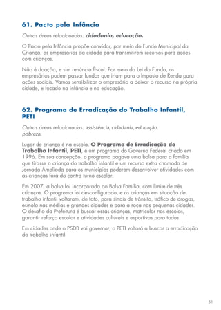 51
61. Pac to pela Infância
Outras áreas relacionadas: cidadania, educação.
O Pacto pela Infância propõe convidar, por meio do Fundo Municipal da
Criança, os empresários da cidade para transmitirem recursos para ações
com crianças.
Não é doação, e sim renúncia fiscal. Por meio da Lei do Fundo, os
empresários podem passar fundos que iriam para o Imposto de Renda para
ações sociais. Vamos sensibilizar o empresário a deixar o recurso na própria
cidade, e focado na infância e na educação.
62. Programa de Erradicação do Trabalho Infantil,
PETI
Outras áreas relacionadas: assistência, cidadania, educação,
pobreza.
Lugar de criança é na escola. O Programa de Erradicação do
Trabalho Infantil, PETI, é um programa do Governo Federal criado em
1996. Em sua concepção, o programa pagava uma bolsa para a família
que tirasse a criança do trabalho infantil e um recurso extra chamado de
Jornada Ampliada para os municípios poderem desenvolver atividades com
as crianças fora do contra turno escolar.
Em 2007, a bolsa foi incorporada ao Bolsa Família, com limite de três
crianças. O programa foi desconfigurado, e as crianças em situação de
trabalho infantil voltaram, de fato, para sinais de trânsito, tráfico de drogas,
esmola nas médias e grandes cidades e para a roça nas pequenas cidades.
O desafio da Prefeitura é buscar essas crianças, matricular nas escolas,
garantir reforço escolar e atividades culturais e esportivas para todas.
Em cidades onde o PSDB vai governar, o PETI voltará a buscar a erradicação
do trabalho infantil.
 