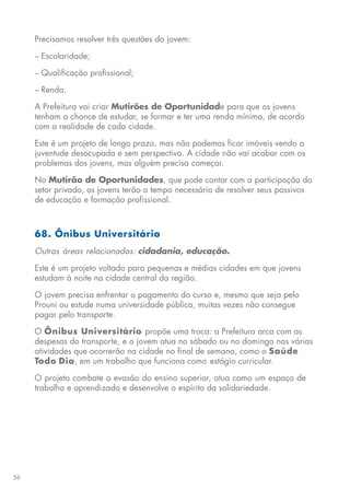 56
Precisamos resolver três questões do jovem:
− Escolaridade;
− Qualificação profissional;
− Renda.
A Prefeitura vai criar Mutirões de Oportunidade para que os jovens
tenham a chance de estudar, se formar e ter uma renda mínima, de acordo
com a realidade de cada cidade.
Este é um projeto de longo prazo, mas não podemos ficar imóveis vendo a
juventude desocupada e sem perspectiva. A cidade não vai acabar com os
problemas dos jovens, mas alguém precisa começar.
No Mutirão de Oportunidades, que pode contar com a participação do
setor privado, os jovens terão o tempo necessário de resolver seus passivos
de educação e formação profissional.
68. Ônibus Universitário
Outras áreas relacionadas: cidadania, educação.
Este é um projeto voltado para pequenas e médias cidades em que jovens
estudam à noite na cidade central da região.
O jovem precisa enfrentar o pagamento do curso e, mesmo que seja pelo
Prouni ou estude numa universidade pública, muitas vezes não consegue
pagar pelo transporte.
O Ônibus Universitário propõe uma troca: a Prefeitura arca com as
despesas do transporte, e o jovem atua no sábado ou no domingo nas várias
atividades que ocorrerão na cidade no final de semana, como o Saúde
Todo Dia, em um trabalho que funciona como estágio curricular.
O projeto combate a evasão do ensino superior, atua como um espaço de
trabalho e aprendizado e desenvolve o espírito da solidariedade.
 