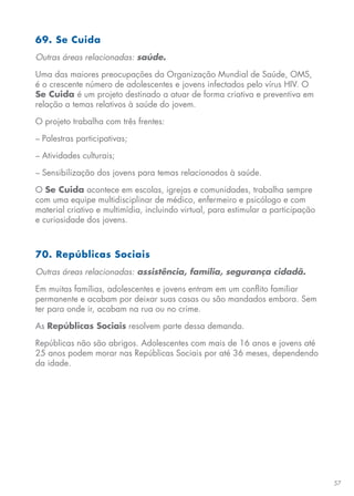 57
69. Se Cuida
Outras áreas relacionadas: saúde.
Uma das maiores preocupações da Organização Mundial de Saúde, OMS,
é o crescente número de adolescentes e jovens infectados pelo vírus HIV. O
Se Cuida é um projeto destinado a atuar de forma criativa e preventiva em
relação a temas relativos à saúde do jovem.
O projeto trabalha com três frentes:
− Palestras participativas;
− Atividades culturais;
− Sensibilização dos jovens para temas relacionados à saúde.
O Se Cuida acontece em escolas, igrejas e comunidades, trabalha sempre
com uma equipe multidisciplinar de médico, enfermeiro e psicólogo e com
material criativo e multimídia, incluindo virtual, para estimular a participação
e curiosidade dos jovens.
70. Repúblicas Sociais
Outras áreas relacionadas: assistência, família, segurança cidadã.
Em muitas famílias, adolescentes e jovens entram em um conflito familiar
permanente e acabam por deixar suas casas ou são mandados embora. Sem
ter para onde ir, acabam na rua ou no crime.
As Repúblicas Sociais resolvem parte dessa demanda.
Repúblicas não são abrigos. Adolescentes com mais de 16 anos e jovens até
25 anos podem morar nas Repúblicas Sociais por até 36 meses, dependendo
da idade.
 