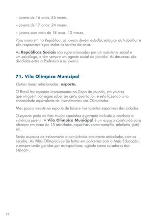 58
− Jovens de 16 anos: 36 meses.
− Jovens de 17 anos: 24 meses.
− Jovens com mais de 18 anos: 12 meses.
Para morarem na República, os jovens devem estudar, estagiar ou trabalhar e
são responsáveis por todas as tarefas da casa.
As Repúblicas Sociais são supervisionadas por um assistente social e
um psicólogo, e têm sempre um agente social de plantão. As despesas são
divididas entre a Prefeitura e os jovens.
71. Vila Olímpica Municipal
Outras áreas relacionadas: esporte.
O Brasil fez enormes investimentos na Copa do Mundo, em valores
que ninguém consegue saber ao certo quanto foi, e está fazendo uma
enormidade equivalente de investimentos nas Olimpíadas.
Mas pouco investe no esporte de base e nos talentos esportivos das cidades.
O esporte pode de fato mudar caminhos e garantir inclusão e combate a
violência juvenil. A Vila Olímpica Municipal é um espaço construído para
oferecer em torno de 15 atividades esportivas como natação, atletismo, judô,
etc.
Serão espaços de treinamento e convivência totalmente articulados com as
escolas. As Vilas Olímpicas serão feitas em parcerias com o Mais Educação,
e sempre serão geridas por ex-esportistas, agindo como curadores dos
espaços.
 