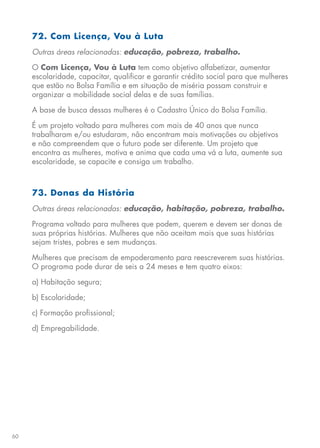 60
72. Com Licença, Vou à Luta
Outras áreas relacionadas: educação, pobreza, trabalho.
O Com Licença, Vou à Luta tem como objetivo alfabetizar, aumentar
escolaridade, capacitar, qualificar e garantir crédito social para que mulheres
que estão no Bolsa Família e em situação de miséria possam construir e
organizar a mobilidade social delas e de suas famílias.
A base de busca dessas mulheres é o Cadastro Único do Bolsa Família.
É um projeto voltado para mulheres com mais de 40 anos que nunca
trabalharam e/ou estudaram, não encontram mais motivações ou objetivos
e não compreendem que o futuro pode ser diferente. Um projeto que
encontra as mulheres, motiva e anima que cada uma vá a luta, aumente sua
escolaridade, se capacite e consiga um trabalho.
73. Donas da História
Outras áreas relacionadas: educação, habitação, pobreza, trabalho.
Programa voltado para mulheres que podem, querem e devem ser donas de
suas próprias histórias. Mulheres que não aceitam mais que suas histórias
sejam tristes, pobres e sem mudanças.
Mulheres que precisam de empoderamento para reescreverem suas histórias.
O programa pode durar de seis a 24 meses e tem quatro eixos:
a) Habitação segura;
b) Escolaridade;
c) Formação profissional;
d) Empregabilidade.
 