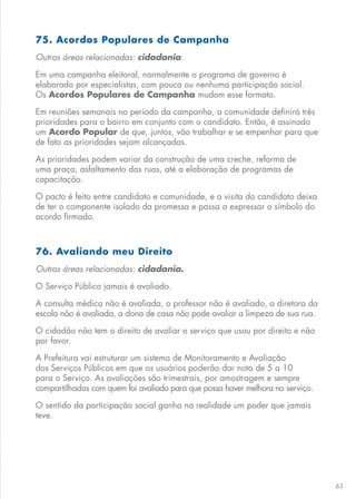 63
75. Acordos Populares de Campanha
Outras áreas relacionadas: cidadania.
Em uma campanha eleitoral, normalmente o programa de governo é
elaborado por especialistas, com pouca ou nenhuma participação social.
Os Acordos Populares de Campanha mudam esse formato.
Em reuniões semanais no período da campanha, a comunidade definirá três
prioridades para o bairro em conjunto com o candidato. Então, é assinado
um Acordo Popular de que, juntos, vão trabalhar e se empenhar para que
de fato as prioridades sejam alcançadas.
As prioridades podem variar da construção de uma creche, reforma de
uma praça, asfaltamento das ruas, até a elaboração de programas de
capacitação.
O pacto é feito entre candidato e comunidade, e a visita do candidato deixa
de ter o componente isolado da promessa e passa a expressar o símbolo do
acordo firmado.
76. Avaliando meu Direito
Outras áreas relacionadas: cidadania.
O Serviço Público jamais é avaliado.
A consulta médica não é avaliada, o professor não é avaliado, a diretora da
escola não é avaliada, a dona de casa não pode avaliar a limpeza de sua rua.
O cidadão não tem o direito de avaliar o serviço que usou por direito e não
por favor.
A Prefeitura vai estruturar um sistema de Monitoramento e Avaliação
dos Serviços Públicos em que os usuários poderão dar nota de 5 a 10
para o Serviço. As avaliações são trimestrais, por amostragem e sempre
compartilhadas com quem foi avaliado para que possa haver melhora no serviço.
O sentido da participação social ganha na realidade um poder que jamais
teve.
 