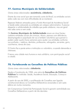 64
77. Centros Municipais de Solidariedade
Outras áreas relacionadas: assistência, cidadania.
Diante da crise social que vem tomando conta do Brasil, as entidades sociais
estão cada vez com mais dificuldades de se manterem.
Repasses federais atrasados para o Fundo Municipal de Assistência Social
e Saúde estão colocando as entidades em colapso administrativo. É preciso
despertar a solidariedade do cidadão que pode colaborar, mas em geral
não sabe como e nem onde.
Os Centros Municipais de Solidariedade atuam em duas frentes:
cadastra entidades sociais de crianças, idosos, pessoas com deficiência,
desempregados e população de rua e também voluntários que queiram e
podem ceder quatro horas semanais para ajudar nas entidades conforme
sua profissão – médicos, dentistas, professores, advogados, serventes, garis,
cozinheiras, donas de casa.
O Centro faz a ponte entre a instituição e o voluntário, cruzando demandas e
interesses.
E temos uma cidade mais humana e mais solidária, com participação social
e cidadã.
78. Fortalecendo os Conselhos de Políticas Públicas
Outras áreas relacionadas: cidadania.
Desde a Constituição de 1988, uma série de Conselhos de Políticas
Públicas foi instituída: Saúde, Assistência Social, Educação, Criança e
Adolescente.
A partir do ano de 2003, a proliferação de Conselhos sem ligação
constitucional deixou os Conselhos Deliberativos esvaziados e sem ação
efetiva em muitos momentos.
Um Compromisso Central da Participação Social é garantir centralidade aos
Conselhos Deliberativos a partir de três decisões:
 
