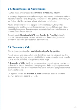 69
84. Reabilitação na Comunidade
Outras áreas relacionadas: assistência, cidadania, saúde.
A presença de pessoas com deficiência por nascimento, acidente ou velhice
nas comunidades é alta. Em geral, comunidades mais pobres, distantes e/ou
periféricas não têm nenhuma clínica pública de reabilitação.
Assim, a Prefeitura vai criar equipes com fisioterapeutas, terapeutas
ocupacionais, psicólogos, assistentes sociais e fonoaudiólogos que irão às
comunidades uma ou duas vezes por semana trabalhar a reabilitação e o
preparo físico dessas pessoas.
As equipes do Mutirão do BPC e da Saúde da Família indicarão
a maior concentração de pessoas necessitando de reabilitação e com
problemas causados pela ausência de tratamento.
85. Tocando a Vida
Outras áreas relacionadas: assistência, cidadania, saúde.
Não é porque uma pessoa tem uma deficiência que ela não pode ou deve
tocar sua vida de forma normal. A deficiência existe, mas não pode impedir
que se estude, trabalhe, pratique esportes ou viaje.
O Tocando a Vida é voltado para quem teve que enfrentar e conviver com
a deficiência depois de adulto. É um programa de formação e preparação
para uma nova vida e acompanhamento social realizado por pessoas com a
mesma deficiência.
Os agentes sociais do Tocando a Vida servem de apoio e constante
estímulo para cada desafio que virá.
 