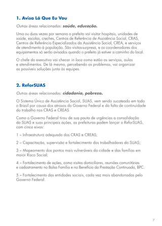 7
1. Avisa Lá Que Eu Vou
Outras áreas relacionadas: saúde, educação.
Uma ou duas vezes por semana o prefeito vai visitar hospitais, unidades de
saúde, escolas, creches, Centros de Referência de Assistência Social, CRAS,
Centros de Referência Especializados da Assistência Social, CREA, e serviços
de atendimento à população. São visitas-surpresa, e os coordenadores dos
equipamentos só serão avisados quando o prefeito já estiver a caminho do local.
O chefe do executivo vai checar in loco como estão os serviços, aulas
e atendimentos. De lá mesmo, percebendo os problemas, vai organizar
as possíveis soluções junto às equipes.
2. ReforSUAS
Outras áreas relacionadas: cidadania, pobreza.
O Sistema Único de Assistência Social, SUAS, vem sendo sucateado em todo
o Brasil por causa dos atrasos do Governo Federal e da falta de continuidade
do trabalho nos CRAS e CREAS.
Como o Governo Federal tirou de sua pauta de urgências a consolidação
do SUAS e suas principais ações, as prefeituras podem lançar o ReforSUAS,
com cinco eixos:
1 – Infraestrutura adequada dos CRAS e CREAS;
2 – Capacitação, supervisão e fortalecimento dos trabalhadores do SUAS;
3 – Mapeamento dos pontos mais vulneráveis da cidade e das famílias em
maior Risco Social;
4 – Fortalecimento de ações, como visitas domiciliares, reuniões comunitárias
e cadastramento no Bolsa Família e no Benefício da Prestação Continuada, BPC.
5 – Fortalecimento das entidades sociais, cada vez mais abandonadas pelo
Governo Federal.
 