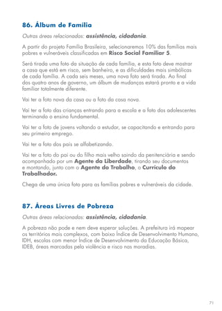 71
86. Álbum de Família
Outras áreas relacionadas: assistência, cidadania.
A partir do projeto Família Brasileira, selecionaremos 10% das famílias mais
pobres e vulneráveis classificadas em Risco Social Familiar 5.
Será tirada uma foto da situação de cada família, e esta foto deve mostrar
a casa que está em risco, sem banheiro, e as dificuldades mais simbólicas
de cada família. A cada seis meses, uma nova foto será tirada. Ao final
dos quatro anos de governo, um álbum de mudanças estará pronto e a vida
familiar totalmente diferente.
Vai ter a foto nova da casa ou a foto da casa nova.
Vai ter a foto das crianças entrando para a escola e a foto dos adolescentes
terminando o ensino fundamental.
Vai ter a foto de jovens voltando a estudar, se capacitando e entrando para
seu primeiro emprego.
Vai ter a foto dos pais se alfabetizando.
Vai ter a foto do pai ou do filho mais velho saindo da penitenciária e sendo
acompanhado por um Agente da Liberdade, tirando seu documentos
e montando, junto com o Agente do Trabalho, o Currículo do
Trabalhador.
Chega de uma única foto para as famílias pobres e vulneráveis da cidade.
87. Áreas Livres de Pobreza
Outras áreas relacionadas: assistência, cidadania.
A pobreza não pode e nem deve esperar soluções. A prefeitura irá mapear
os territórios mais complexos, com baixo Índice de Desenvolvimento Humano,
IDH, escolas com menor Índice de Desenvolvimento da Educação Básica,
IDEB, áreas marcadas pela violência e risco nas moradias.
 