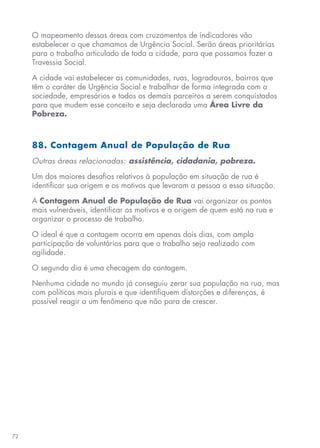 72
O mapeamento dessas áreas com cruzamentos de indicadores vão
estabelecer o que chamamos de Urgência Social. Serão áreas prioritárias
para o trabalho articulado de toda a cidade, para que possamos fazer a
Travessia Social.
A cidade vai estabelecer as comunidades, ruas, logradouros, bairros que
têm o caráter de Urgência Social e trabalhar de forma integrada com a
sociedade, empresários e todos os demais parceiros a serem conquistados
para que mudem esse conceito e seja declarada uma Área Livre da
Pobreza.
88. Contagem Anual de População de Rua
Outras áreas relacionadas: assistência, cidadania, pobreza.
Um dos maiores desafios relativos à população em situação de rua é
identificar sua origem e os motivos que levaram a pessoa a essa situação.
A Contagem Anual de População de Rua vai organizar os pontos
mais vulneráveis, identificar os motivos e a origem de quem está na rua e
organizar o processo de trabalho.
O ideal é que a contagem ocorra em apenas dois dias, com ampla
participação de voluntários para que o trabalho seja realizado com
agilidade.
O segundo dia é uma checagem da contagem.
Nenhuma cidade no mundo já conseguiu zerar sua população na rua, mas
com políticas mais plurais e que identifiquem distorções e diferenças, é
possível reagir a um fenômeno que não para de crescer.
 