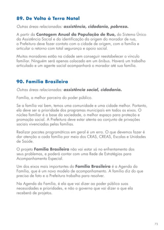 73
89. De Volta à Terra Natal
Outras áreas relacionadas: assistência, cidadania, pobreza.
A partir da Contagem Anual da População de Rua, do Sistema Único
da Assistência Social e da identificação da origem do morador de rua,
a Prefeitura deve fazer contato com a cidade de origem, com a família e
articular o retorno com total segurança e apoio social.
Muitos moradores estão na cidade sem conseguir reestabelecer o vínculo
familiar. Ninguém será apenas colocado em um ônibus. Haverá um trabalho
articulado e um agente social acompanhará o morador até sua família.
90. Família Brasileira
Outras áreas relacionadas: assistência social, cidadania.
Família, a melhor parceira do poder público.
Se a família vai bem, temos uma comunidade e uma cidade melhor. Portanto,
ela deve ser a prioridade dos programas municipais em todos os eixos. O
núcleo familiar é a base da sociedade, o melhor espaço para proteção e
promoção social. A Prefeitura deve estar atenta ao conjunto de privações
sociais vivenciadas pelas famílias.
Realizar pacotes programáticos em geral é um erro. O que devemos fazer é
dar atenção a cada família por meio dos CRAS, CREAS, Escolas e Unidades
de Saúde.
O projeto Família Brasileira não vai estar só no enfrentamento dos
seus problemas, e poderá contar com uma Rede de Estratégias para
Acompanhamento Especial.
Um dos eixos mais importantes do Família Brasileira é a Agenda da
Família, que é um novo modelo de acompanhamento. A família diz do que
precisa de fato e a Prefeitura trabalha para resolver.
Na Agenda da Família, é ela que vai dizer ao poder público suas
necessidades e prioridades, e não o governo que vai dizer o que ela
receberá de projetos.
 