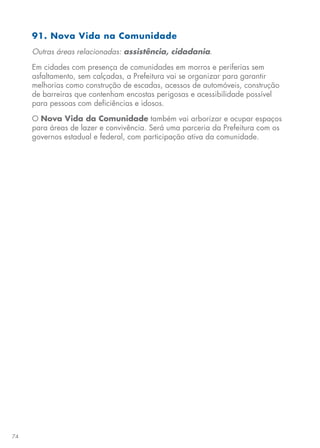 74
91. Nova Vida na Comunidade
Outras áreas relacionadas: assistência, cidadania.
Em cidades com presença de comunidades em morros e periferias sem
asfaltamento, sem calçadas, a Prefeitura vai se organizar para garantir
melhorias como construção de escadas, acessos de automóveis, construção
de barreiras que contenham encostas perigosas e acessibilidade possível
para pessoas com deficiências e idosos.
O Nova Vida da Comunidade também vai arborizar e ocupar espaços
para áreas de lazer e convivência. Será uma parceria da Prefeitura com os
governos estadual e federal, com participação ativa da comunidade.
 