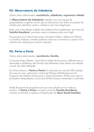 75
92. Observatório da Cidadania
Outras áreas relacionadas: assistência, cidadania, segurança cidadã.
O Observatório da Cidadania trabalha com uma equipe de
pesquisadores e agentes sociais que se relacionam com todos os projetos da
cidade para identificar onde a cidadania está mais fragilizada.
Hoje, com a tecnologia e dados do Cadastro Único poderemos, por meio do
Família Brasileira, monitorar onde a cidadania está mais frágil.
Em parceria com Tribunal de Justiça, Ministério Público, Defensoria Pública
e Conselho Tutelares, também podemos observar e monitorar os pontos mais
violentos da cidade para conduzir soluções.
93. Porta a Porta
Outras áreas relacionadas: assistência, família.
O escocês Angus Deaton, atual Prêmio Nobel de Economia, defende que as
demandas e problemas das famílias são diferentes e elas devem ser tratadas
a partir de cada realidade.
Em Minas Gerais, o Porta a Porta foi realizado em mais de 300 cidades,
de casa em casa, aplicando o Índice de Pobreza Multidimensional do
Programa das Nações Unidas para o Desenvolvimento, PNUD, para que as
privações e desproteções sociais das famílias fossem conhecidas e resolvidas.
Nada de pacote de programas em que uma solução sirva a todas as
famílias. O Porta a Porta é a base inicial do Família Brasileira:
conhece as famílias e realiza a Classificação do Risco Social Familiar.
 