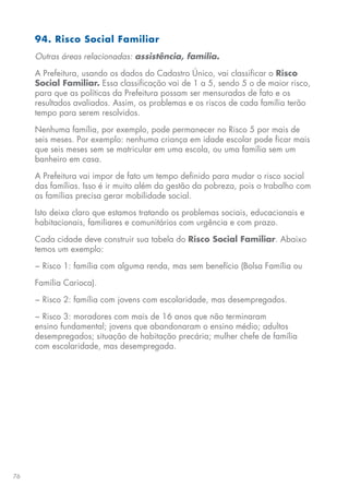 76
94. Risco Social Familiar
Outras áreas relacionadas: assistência, família.
A Prefeitura, usando os dados do Cadastro Único, vai classificar o Risco
Social Familiar. Essa classificação vai de 1 a 5, sendo 5 o de maior risco,
para que as políticas da Prefeitura possam ser mensuradas de fato e os
resultados avaliados. Assim, os problemas e os riscos de cada família terão
tempo para serem resolvidos.
Nenhuma família, por exemplo, pode permanecer no Risco 5 por mais de
seis meses. Por exemplo: nenhuma criança em idade escolar pode ficar mais
que seis meses sem se matricular em uma escola, ou uma família sem um
banheiro em casa.
A Prefeitura vai impor de fato um tempo definido para mudar o risco social
das famílias. Isso é ir muito além da gestão da pobreza, pois o trabalho com
as famílias precisa gerar mobilidade social.
Isto deixa claro que estamos tratando os problemas sociais, educacionais e
habitacionais, familiares e comunitários com urgência e com prazo.
Cada cidade deve construir sua tabela do Risco Social Familiar. Abaixo
temos um exemplo:
− Risco 1: família com alguma renda, mas sem benefício (Bolsa Família ou
Família Carioca).
− Risco 2: família com jovens com escolaridade, mas desempregados.
− Risco 3: moradores com mais de 16 anos que não terminaram
ensino fundamental; jovens que abandonaram o ensino médio; adultos
desempregados; situação de habitação precária; mulher chefe de família
com escolaridade, mas desempregada.
 