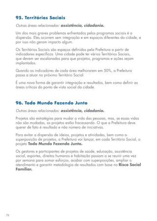 78
95. Territórios Sociais
Outras áreas relacionadas: assistência, cidadania.
Um dos mais graves problemas enfrentados pelos programas sociais é a
dispersão. Eles ocorrem sem integração e em espaços diferentes da cidade, e
por isso não geram impacto algum.
Os Territórios Sociais são espaços definidos pela Prefeitura a partir de
indicadores específicos. Uma cidade pode ter vários Territórios Sociais,
que devem ser escalonados para que projetos, programas e ações sejam
implantados.
Quando os indicadores de cada área melhorarem em 50%, a Prefeitura
passa a atuar no próximo Território Social.
É uma nova forma de garantir integração e resultados, bem como definir as
áreas críticas do ponto de vista social da cidade.
96. Todo Mundo Fazendo Junto
Outras áreas relacionadas: assistência, cidadania.
Projetos são estratégias para mudar a vida das pessoas, mas, se essas vidas
não são mudadas, os projetos estão fracassando. O que a Prefeitura deve
querer de fato é resultado e não número de iniciativas.
Para evitar a dispersão de ideias, projetos e atividades, bem como a
superposição de projetos, a Prefeitura vai lançar, em cada Território Social, o
projeto Todo Mundo Fazendo Junto.
Os gestores e participantes de projetos de saúde, educação, assistência
social, esportes, direitos humanos e habitação passam a se reunir uma vez
por semana para somar esforços, acabar com superposições, ampliar o
atendimento e garantir metodologia de resultados com base no Risco Social
Familiar.
 