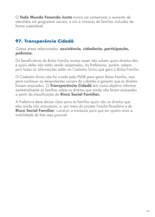 79
O Todo Mundo Fazendo Junto nunca vai comemorar o aumento de
atendidos em programas sociais, e sim o números de famílias incluídas de
forma sustentável.
97. Transparência Cidadã
Outras áreas relacionadas: assistência, cidadania, participação,
pobreza.
Os beneficiários do Bolsa Família muitas vezes não sabem quais direitos têm,
e quais deles não estão sendo respeitados. As Prefeituras, porém, sabem,
pois todas as informações estão no Cadastro Único que gera o Bolsa Família.
O Cadastro Único não foi criado pelo PSDB para gerar Bolsa Família, mas
para conhecer as desproteções sociais do cidadão e garantir que os direitos
fossem acessados. O Transparência Cidadã tem como objetivo informar
semestralmente às famílias sobre os direitos que ainda não foram acessados
a partir da classificação do Risco Social Familiar.
A Prefeitura deve deixar claro para as famílias quais são os direitos que
elas ainda não acessaram, e, por meio do projeto Família Brasileira e do
Risco Social Familiar, construir a travessia para que em quatro anos a
mobilidade de fato seja possível.
 