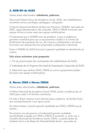 8
3. NOB-RH do SUAS
Outras áreas relacionadas: cidadania, pobreza.
Não existe Sistema Único da Assistência Social, SUAS, sem trabalhadores:
assistentes sociais, psicólogos, pedagogos, advogados.
A Norma Operacional Básica de Recursos Humanos, NOB-RH, aprovada em
2007, segue abandonada e não cumprida. CRAS e CREAS funcionam sem
equipe mínima e muitas vezes sem equipe multidisciplinar.
É fundamental que a NOB-RH saia da prateleira, e que as prefeituras
garantam condições para que os equipamentos citados e os Centros de
Acolhimento de população de rua, de crianças e adolescentes e de idosos
funcionem com equipes técnicas preparadas e adequadas à demanda.
Fazer a NOB-RH do SUAS funcionar é garantir qualidade no atendimento ao
usuário.
Três eixos orientam esta proposta:
1. Fim da precarização das contratações dos trabalhadores do SUAS;
2. Implantação de um Programa Municipal de Capacitação e Supervisão do SUAS;
3. Determinar que nenhum CRAS, CREAS ou outros equipamentos podem
funcionar sem equipe multidisciplinar.
4. Novos CRAS e Novos CREAS
Outras áreas relacionadas: cidadania, pobreza.
A Política Nacional de Assistência Social, PNAS, prevê a existência de um
CRAS para cada 5 mil famílias vulneráveis.
Em todo o Brasil, estamos muito distantes dessa cobertura. As famílias ficam
sem acompanhamento e sem apoio social.
Ao mesmo tempo, é preciso garantir qualidade aos CRAS e CREAS que já
existem.
No primeiro ano de governo, é fundamental garantir qualidade,
acessibilidade e equipe aos CRAS e CREAS já existentes, e, junto com o
Conselho Municipal de Assistência Social, CMAS, cruzando dados do
Cadastro Único e do Mapa de Vulnerabilidade Social – que pode ser
 
