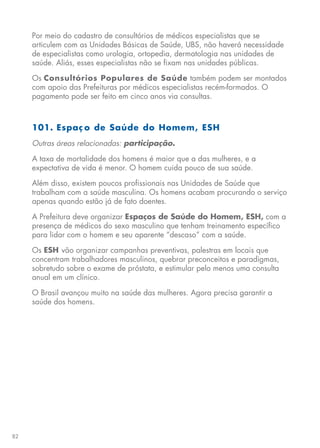 82
Por meio do cadastro de consultórios de médicos especialistas que se
articulem com as Unidades Básicas de Saúde, UBS, não haverá necessidade
de especialistas como urologia, ortopedia, dermatologia nas unidades de
saúde. Aliás, esses especialistas não se fixam nas unidades públicas.
Os Consultórios Populares de Saúde também podem ser montados
com apoio das Prefeituras por médicos especialistas recém-formados. O
pagamento pode ser feito em cinco anos via consultas.
101. Espaç o de Saúde do Homem, ESH
Outras áreas relacionadas: participação.
A taxa de mortalidade dos homens é maior que a das mulheres, e a
expectativa de vida é menor. O homem cuida pouco de sua saúde.
Além disso, existem poucos profissionais nas Unidades de Saúde que
trabalham com a saúde masculina. Os homens acabam procurando o serviço
apenas quando estão já de fato doentes.
A Prefeitura deve organizar Espaços de Saúde do Homem, ESH, com a
presença de médicos do sexo masculino que tenham treinamento específico
para lidar com o homem e seu aparente “descaso” com a saúde.
Os ESH vão organizar campanhas preventivas, palestras em locais que
concentram trabalhadores masculinos, quebrar preconceitos e paradigmas,
sobretudo sobre o exame de próstata, e estimular pelo menos uma consulta
anual em um clínico.
O Brasil avançou muito na saúde das mulheres. Agora precisa garantir a
saúde dos homens.
 