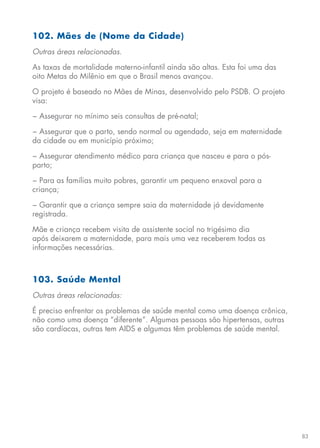 83
102. Mães de (Nome da Cidade)
Outras áreas relacionadas.
As taxas de mortalidade materno-infantil ainda são altas. Esta foi uma das
oito Metas do Milênio em que o Brasil menos avançou.
O projeto é baseado no Mães de Minas, desenvolvido pelo PSDB. O projeto
visa:
− Assegurar no mínimo seis consultas de pré-natal;
− Assegurar que o parto, sendo normal ou agendado, seja em maternidade
da cidade ou em município próximo;
− Assegurar atendimento médico para criança que nasceu e para o pós-
parto;
− Para as famílias muito pobres, garantir um pequeno enxoval para a
criança;
− Garantir que a criança sempre saia da maternidade já devidamente
registrada.
Mãe e criança recebem visita de assistente social no trigésimo dia
após deixarem a maternidade, para mais uma vez receberem todas as
informações necessárias.
103. Saúde Mental
Outras áreas relacionadas:
É preciso enfrentar os problemas de saúde mental como uma doença crônica,
não como uma doença “diferente”. Algumas pessoas são hipertensas, outras
são cardíacas, outras tem AIDS e algumas têm problemas de saúde mental.
 